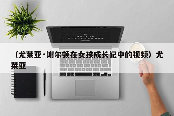 （尤莱亚·谢尔顿在女孩成长记中的视频）尤莱亚