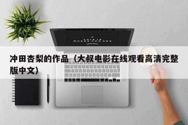 冲田杏梨的作品（大叔电影在线观看高清完整版中文）