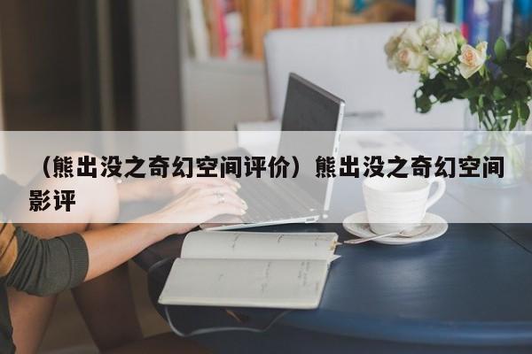 （熊出没之奇幻空间评价）熊出没之奇幻空间影评