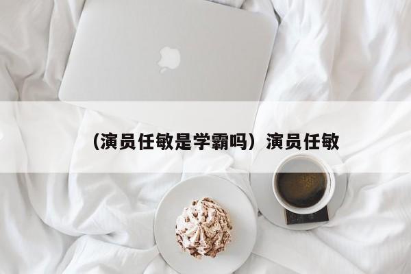 （演员任敏是学霸吗）演员任敏