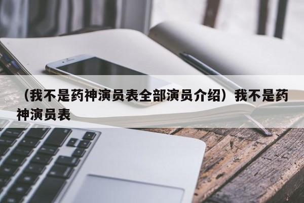 （我不是药神演员表全部演员介绍）我不是药神演员表