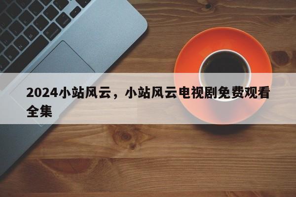 2024小站风云，小站风云电视剧免费观看全集