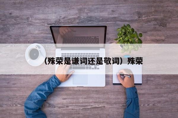 （殊荣是谦词还是敬词）殊荣