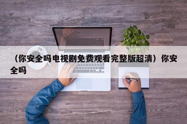 （你安全吗电视剧免费观看完整版超清）你安全吗