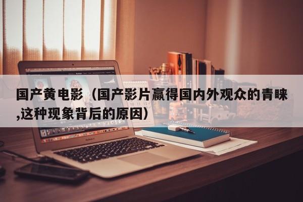 国产黄电影（国产影片赢得国内外观众的青睐,这种现象背后的原因）