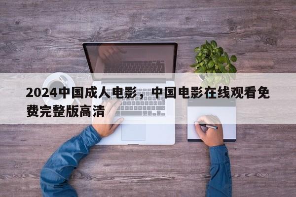 2024中国成人电影，中国电影在线观看免费完整版高清