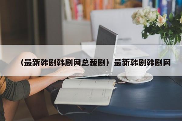 （最新韩剧韩剧网总裁剧）最新韩剧韩剧网