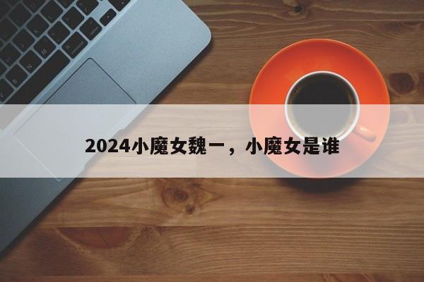 2024小魔女魏一，小魔女是谁