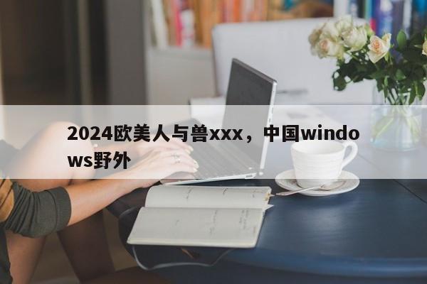 2024欧美人与兽xxx，中国windows野外