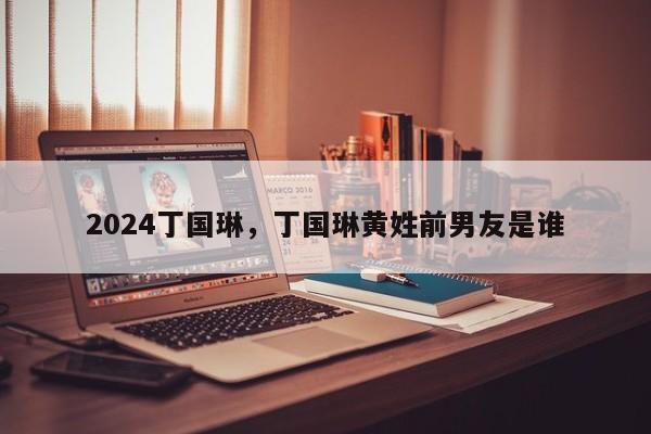 2024丁国琳，丁国琳黄姓前男友是谁