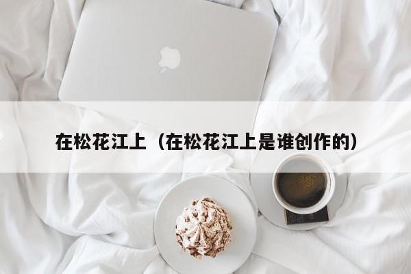 在松花江上（在松花江上是谁创作的）