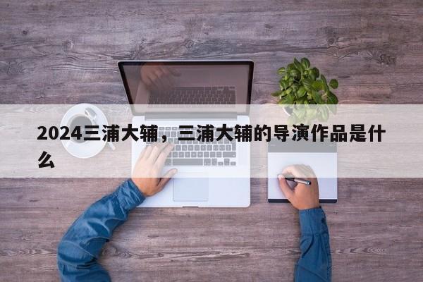 2024三浦大辅，三浦大辅的导演作品是什么