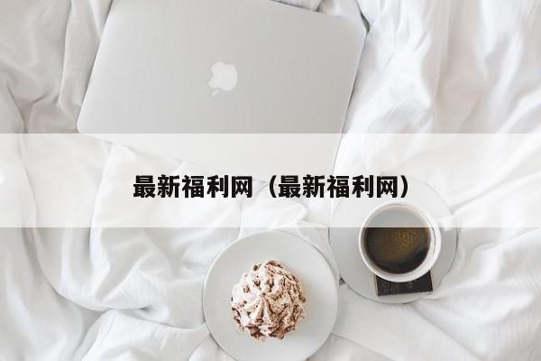 最新福利网（最新福利网）