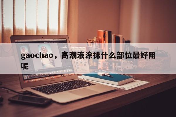 gaochao，高潮液涂抹什么部位最好用呢