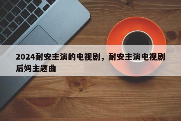2024耐安主演的电视剧，耐安主演电视剧后妈主题曲