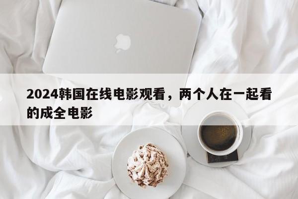 2024韩国在线电影观看，两个人在一起看的成全电影