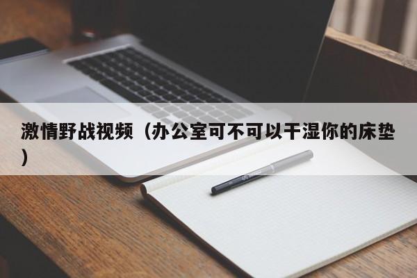 激情野战视频（办公室可不可以干湿你的床垫）