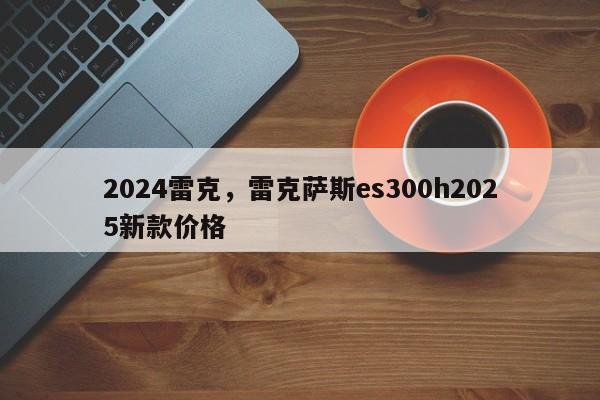 2024雷克，雷克萨斯es300h2025新款价格