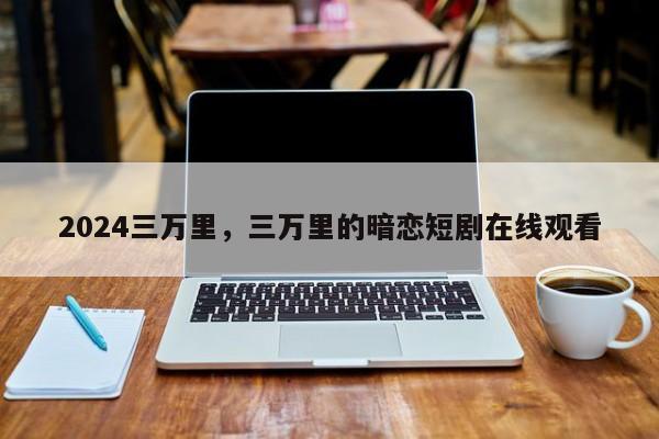 2024三万里，三万里的暗恋短剧在线观看