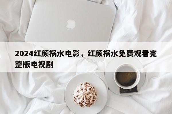 2024红颜祸水电影，红颜祸水免费观看完整版电视剧