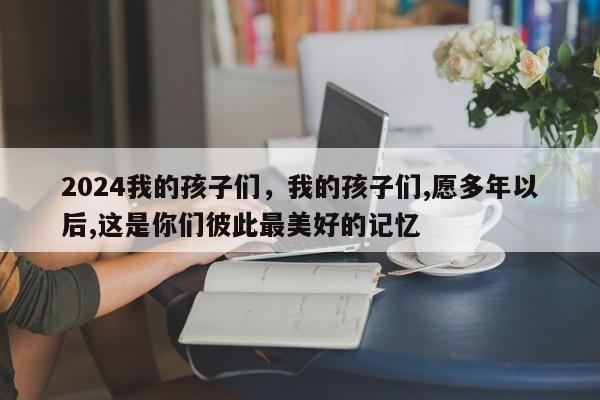 2024我的孩子们，我的孩子们,愿多年以后,这是你们彼此最美好的记忆