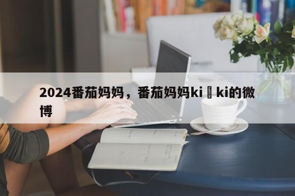 2024番茄妈妈，番茄妈妈ki ki的微博