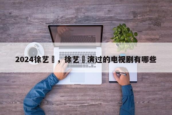 2024徐艺瑄，徐艺瑄演过的电视剧有哪些
