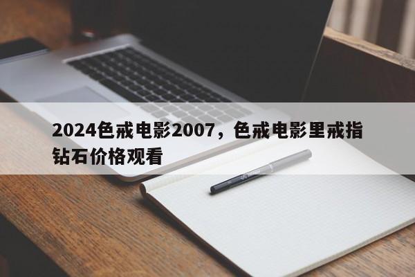 2024色戒电影2007，色戒电影里戒指钻石价格观看