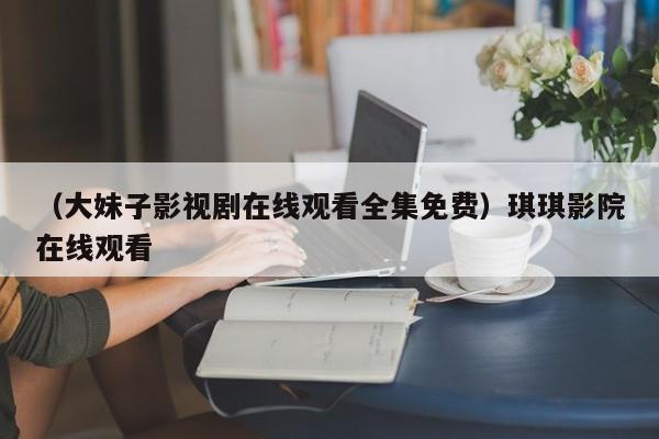 （大妹子影视剧在线观看全集免费）琪琪影院在线观看