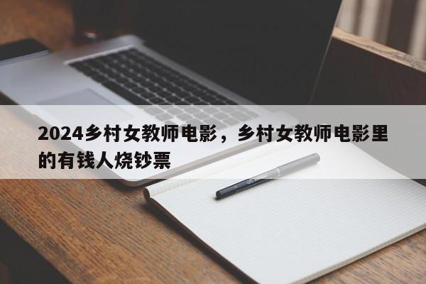 2024乡村女教师电影，乡村女教师电影里的有钱人烧钞票