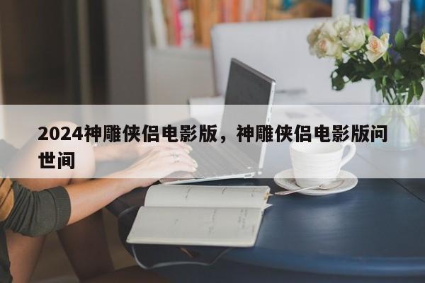 2024神雕侠侣电影版，神雕侠侣电影版问世间