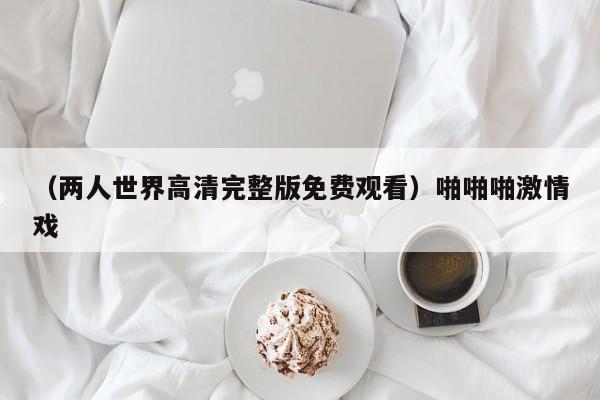 （两人世界高清完整版免费观看）啪啪啪激情戏