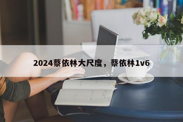 2024蔡依林大尺度，蔡依林1v6