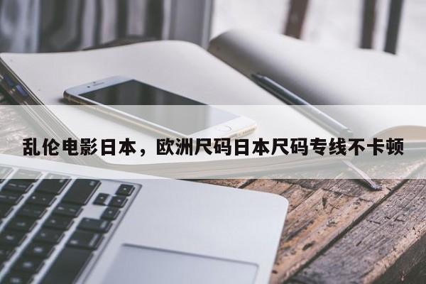 乱伦电影日本，欧洲尺码日本尺码专线不卡顿