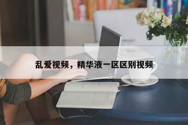 乱爱视频，精华液一区区别视频