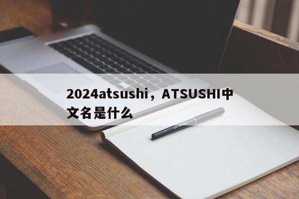 2024atsushi，ATSUSHI中文名是什么