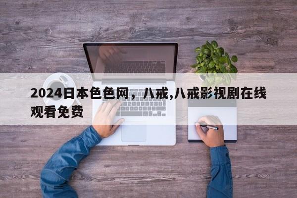 2024日本色色网，八戒,八戒影视剧在线观看免费