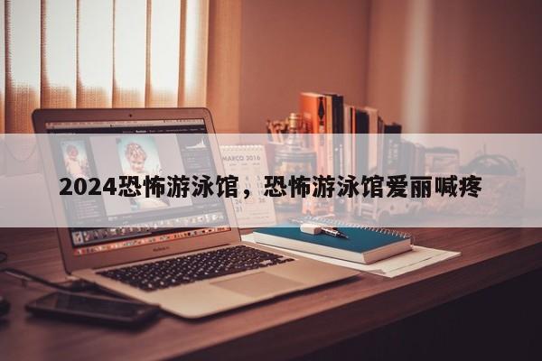 2024恐怖游泳馆，恐怖游泳馆爱丽喊疼
