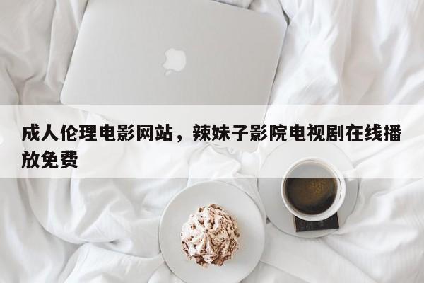 成人伦理电影网站，辣妹子影院电视剧在线播放免费
