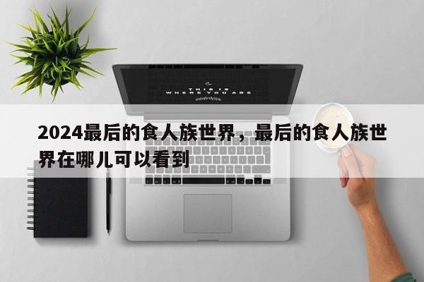2024最后的食人族世界，最后的食人族世界在哪儿可以看到