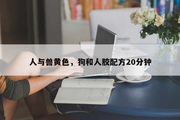 人与兽黄色，狗和人胶配方20分钟