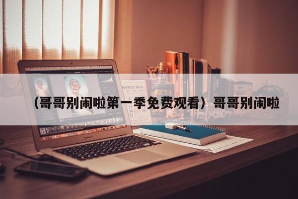 （哥哥别闹啦第一季免费观看）哥哥别闹啦