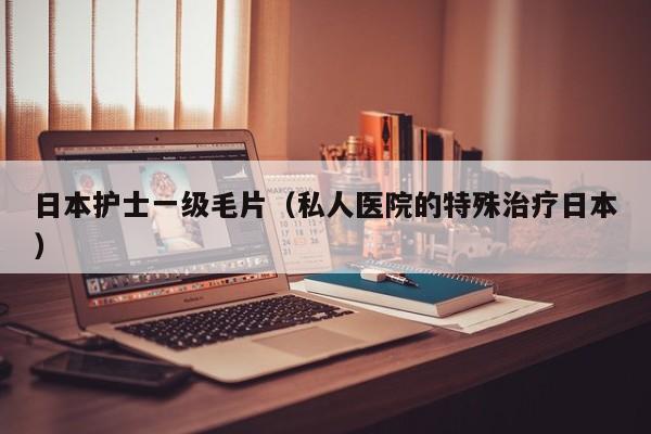 日本护士一级毛片（私人医院的特殊治疗日本）