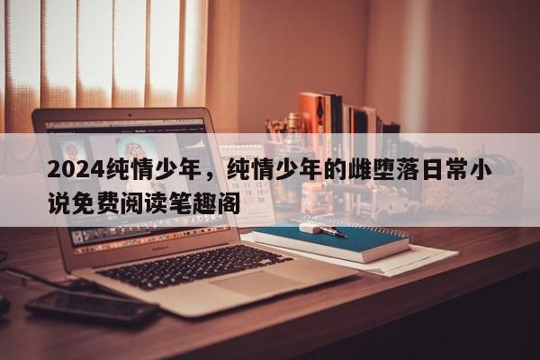 2024纯情少年，纯情少年的雌堕落日常小说免费阅读笔趣阁