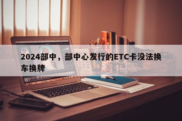 2024部中，部中心发行的ETC卡没法换车换牌