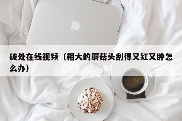 破处在线视频（粗大的蘑菇头刮得又红又肿怎么办）