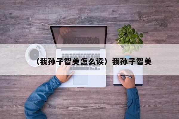 （我孙子智美怎么读）我孙子智美