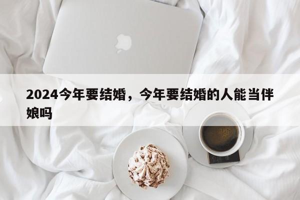 2024今年要结婚，今年要结婚的人能当伴娘吗