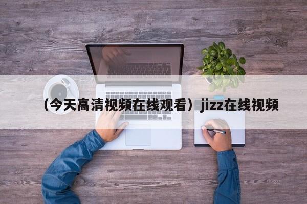（今天高清视频在线观看）jizz在线视频