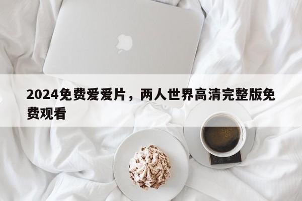 2024免费爱爱片，两人世界高清完整版免费观看